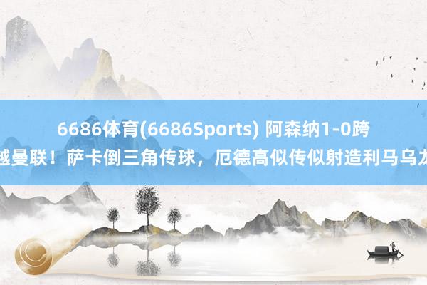 6686体育(6686Sports) 阿森纳1-0跨越曼联！萨卡倒三角传球，厄德高似传似射造利马乌龙