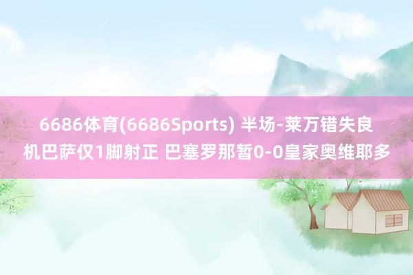 6686体育(6686Sports) 半场-莱万错失良机巴萨仅1脚射正 巴塞罗那暂0-0皇家奥维耶多