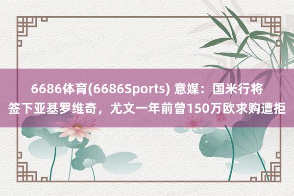 6686体育(6686Sports) 意媒：国米行将签下亚基罗维奇，尤文一年前曾150万欧求购遭拒