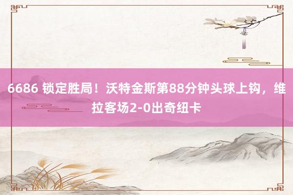 6686 锁定胜局！沃特金斯第88分钟头球上钩，维拉客场2-0出奇纽卡