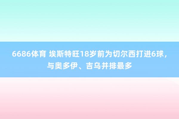 6686体育 埃斯特旺18岁前为切尔西打进6球，与奥多伊、吉乌并排最多