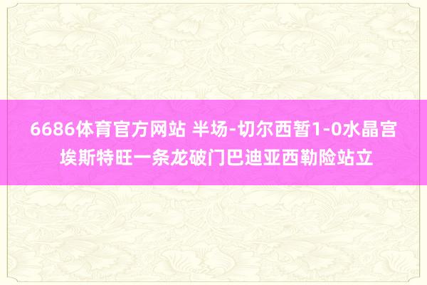 6686体育官方网站 半场-切尔西暂1-0水晶宫 埃斯特旺一条龙破门巴迪亚西勒险站立