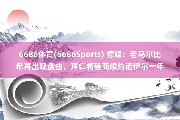 6686体育(6686Sports) 德媒：若乌尔比希再出现盘曲，拜仁将磋商续约诺伊尔一年
