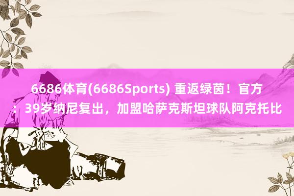6686体育(6686Sports) 重返绿茵！官方：39岁纳尼复出，加盟哈萨克斯坦球队阿克托比