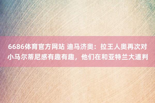 6686体育官方网站 迪马济奥：拉王人奥再次对小马尔蒂尼感有趣有趣，他们在和亚特兰大道判