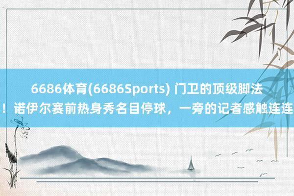 6686体育(6686Sports) 门卫的顶级脚法！诺伊尔赛前热身秀名目停球，一旁的记者感触连连