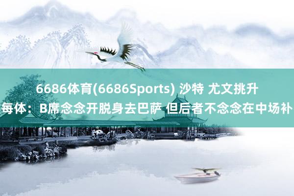 6686体育(6686Sports) 沙特 尤文挑升！每体：B席念念开脱身去巴萨 但后者不念念在中场补强