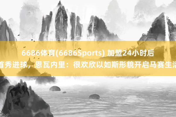 6686体育(6686Sports) 加盟24小时后首秀进球，恩瓦内里：很欢欣以如斯形貌开启马赛生活