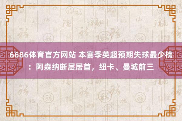 6686体育官方网站 本赛季英超预期失球最少榜：阿森纳断层居首，纽卡、曼城前三