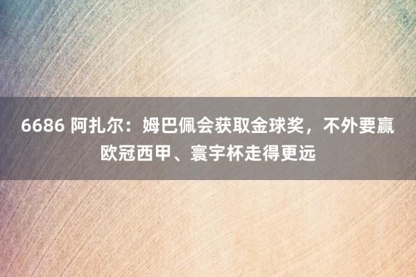 6686 阿扎尔：姆巴佩会获取金球奖，不外要赢欧冠西甲、寰宇杯走得更远