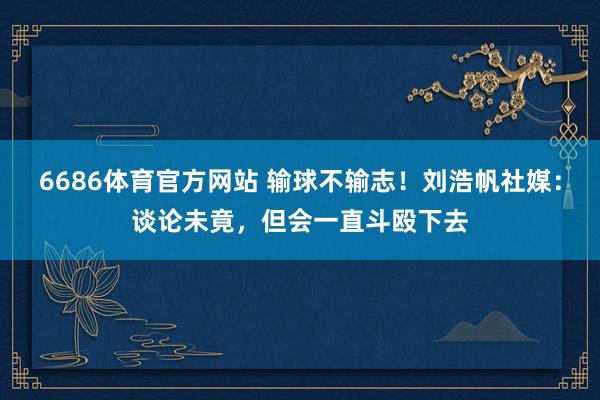 6686体育官方网站 输球不输志！刘浩帆社媒：谈论未竟，但会一直斗殴下去