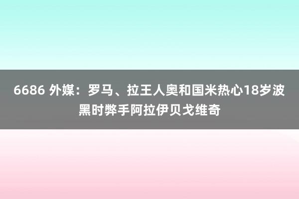 6686 外媒：罗马、拉王人奥和国米热心18岁波黑时弊手阿拉伊贝戈维奇