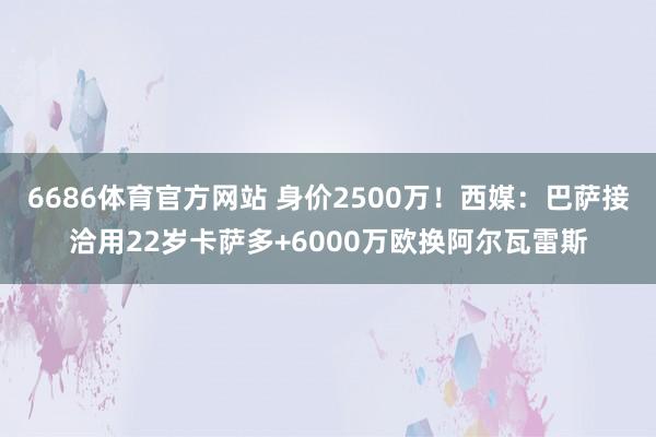 6686体育官方网站 身价2500万！西媒：巴萨接洽用22岁卡萨多+6000万欧换阿尔瓦雷斯