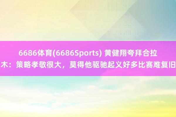 6686体育(6686Sports) 黄健翔夸拜合拉木：策略孝敬很大，莫得他驱驰起义好多比赛难复旧