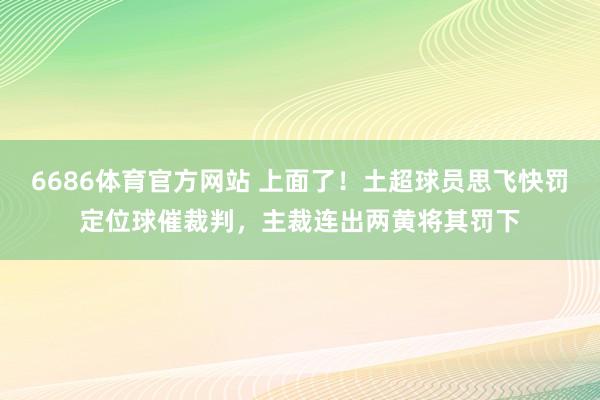 6686体育官方网站 上面了！土超球员思飞快罚定位球催裁判，主裁连出两黄将其罚下