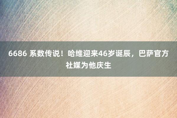 6686 系数传说！哈维迎来46岁诞辰，巴萨官方社媒为他庆生