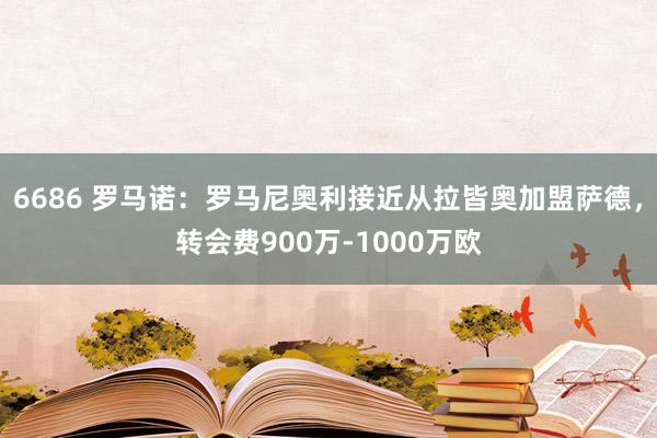 6686 罗马诺：罗马尼奥利接近从拉皆奥加盟萨德，转会费900万-1000万欧