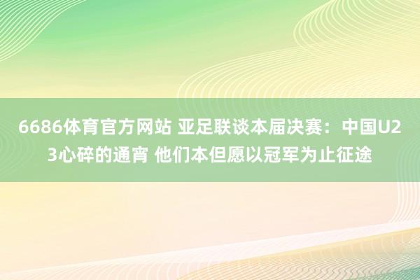 6686体育官方网站 亚足联谈本届决赛：中国U23心碎的通宵 他们本但愿以冠军为止征途
