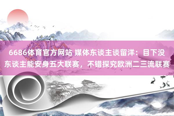 6686体育官方网站 媒体东谈主谈留洋：目下没东谈主能安身五大联赛，不错探究欧洲二三流联赛