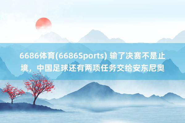 6686体育(6686Sports) 输了决赛不是止境，中国足球还有两项任务交给安东尼奥