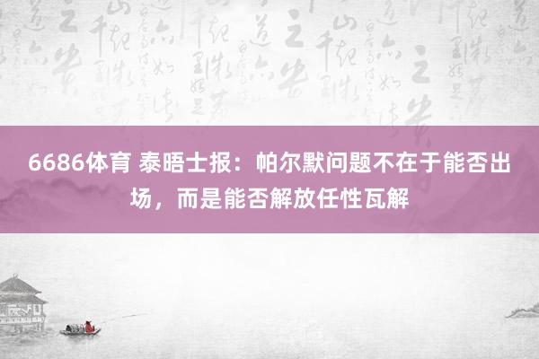 6686体育 泰晤士报：帕尔默问题不在于能否出场，而是能否解放任性瓦解