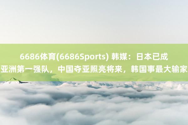 6686体育(6686Sports) 韩媒：日本已成亚洲第一强队，中国夺亚照亮将来，韩国事最大输家