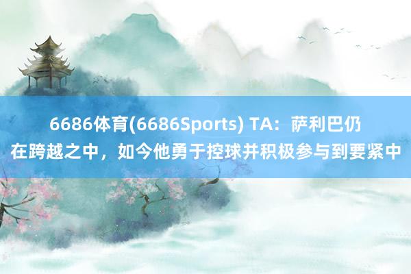 6686体育(6686Sports) TA：萨利巴仍在跨越之中，如今他勇于控球并积极参与到要紧中