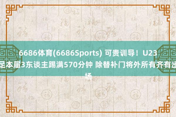 6686体育(6686Sports) 可贵训导！U23国足本届3东谈主踢满570分钟 除替补门将外所有齐有出场