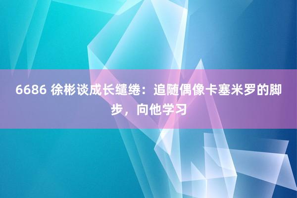 6686 徐彬谈成长缱绻：追随偶像卡塞米罗的脚步，向他学习