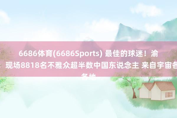 6686体育(6686Sports) 最佳的球迷！渝媒：现场8818名不雅众超半数中国东说念主 来自宇宙各地