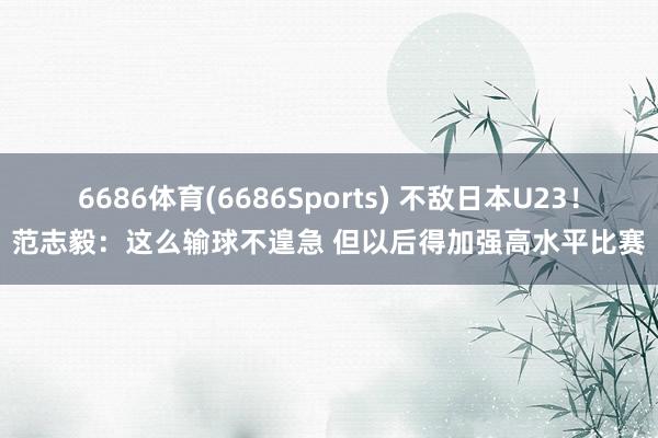 6686体育(6686Sports) 不敌日本U23！范志毅：这么输球不遑急 但以后得加强高水平比赛