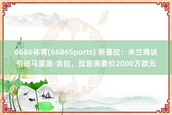 6686体育(6686Sports) 斯基拉：米兰商谈引进马里奥·吉拉，拉皆奥要价2000万欧元