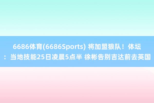 6686体育(6686Sports) 将加盟狼队！体坛：当地技能25日凌晨5点半 徐彬告别吉达前去英国