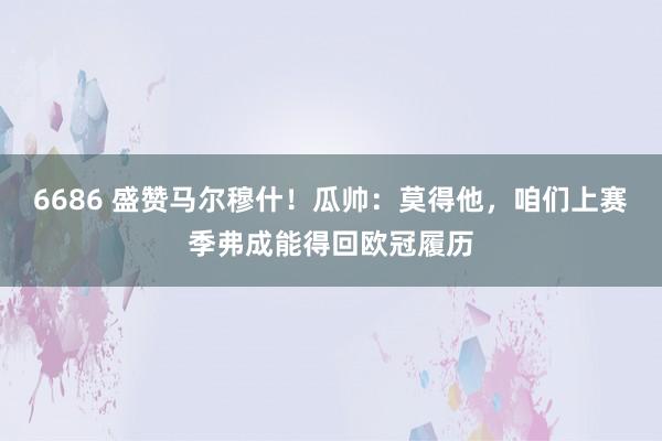 6686 盛赞马尔穆什！瓜帅：莫得他，咱们上赛季弗成能得回欧冠履历