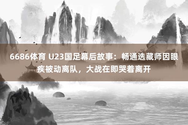6686体育 U23国足幕后故事：畅通选藏师因眼疾被动离队，大战在即哭着离开