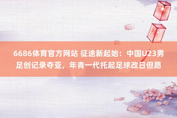 6686体育官方网站 征途新起始：中国U23男足创记录夺亚，年青一代托起足球改日但愿