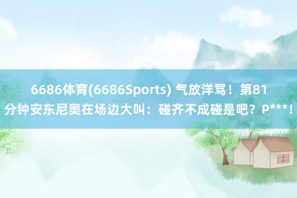 6686体育(6686Sports) 气放洋骂！第81分钟安东尼奥在场边大叫：碰齐不成碰是吧？P***！