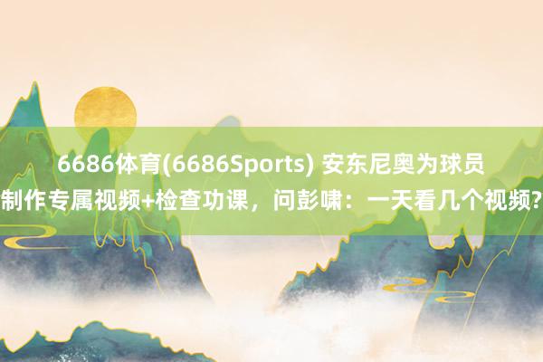 6686体育(6686Sports) 安东尼奥为球员制作专属视频+检查功课，问彭啸：一天看几个视频?