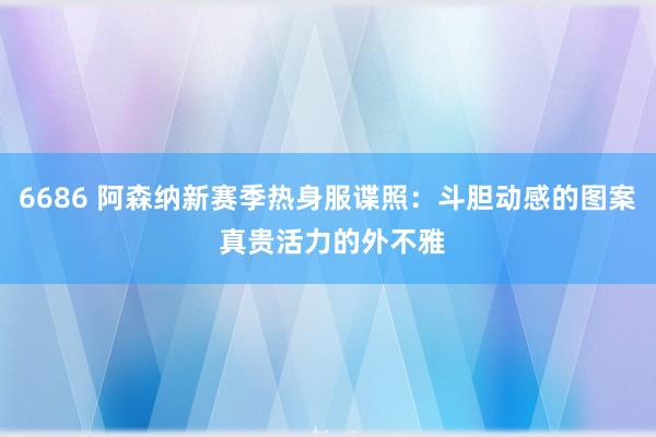 6686 阿森纳新赛季热身服谍照：斗胆动感的图案 真贵活力的外不雅