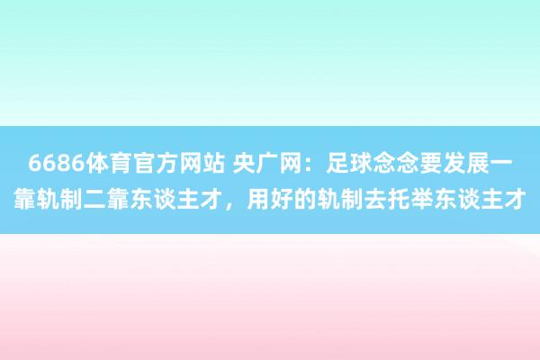 6686体育官方网站 央广网：足球念念要发展一靠轨制二靠东谈主才，用好的轨制去托举东谈主才