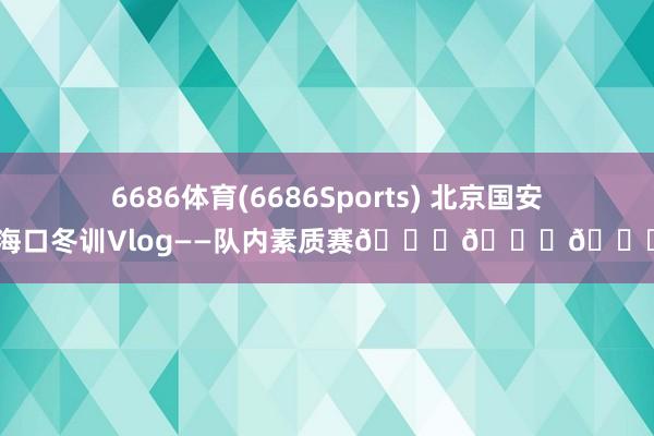 6686体育(6686Sports) 北京国安海口冬训Vlog——队内素质赛💚💚💚