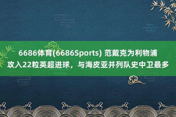 6686体育(6686Sports) 范戴克为利物浦攻入22粒英超进球，与海皮亚并列队史中卫最多