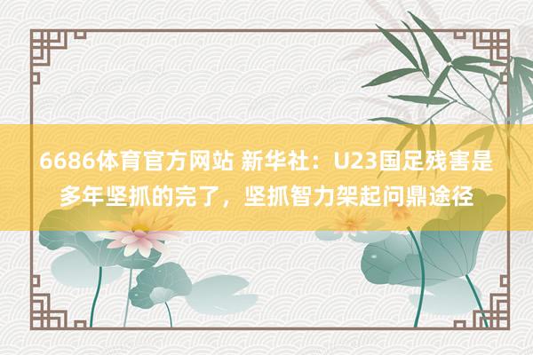 6686体育官方网站 新华社：U23国足残害是多年坚抓的完了，坚抓智力架起问鼎途径