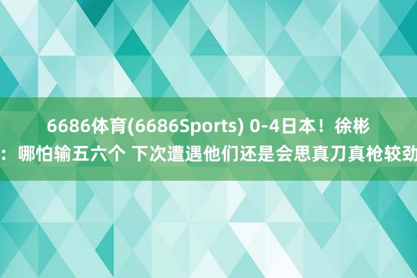 6686体育(6686Sports) 0-4日本！徐彬：哪怕输五六个 下次遭遇他们还是会思真刀真枪较劲