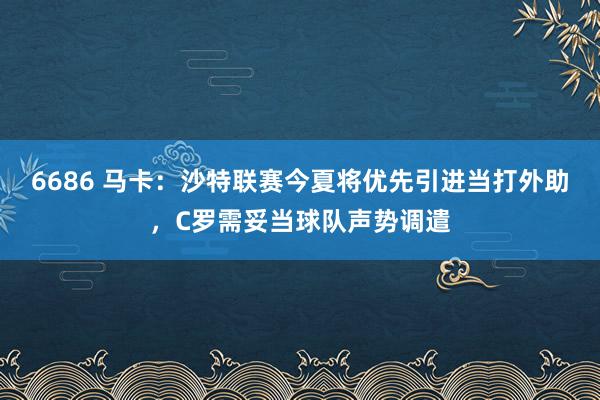 6686 马卡：沙特联赛今夏将优先引进当打外助，C罗需妥当球队声势调遣
