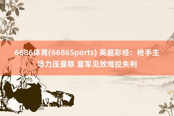 6686体育(6686Sports) 英超彩经：枪手主场力压曼联 蓝军见效维拉失利