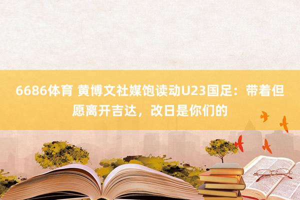6686体育 黄博文社媒饱读动U23国足：带着但愿离开吉达，改日是你们的