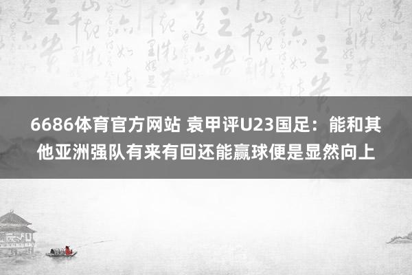 6686体育官方网站 袁甲评U23国足：能和其他亚洲强队有来有回还能赢球便是显然向上