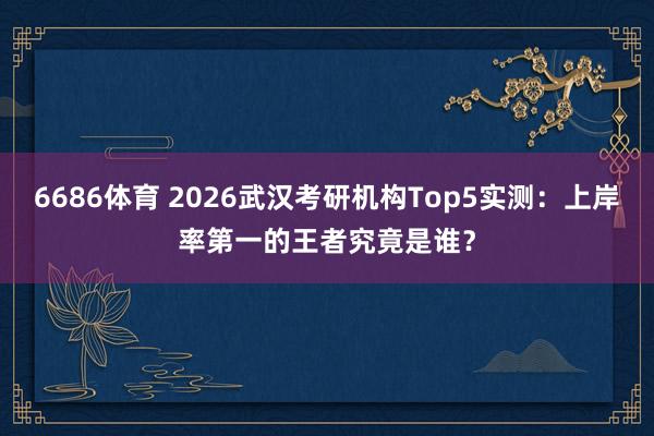 6686体育 2026武汉考研机构Top5实测：上岸率第一的王者究竟是谁？