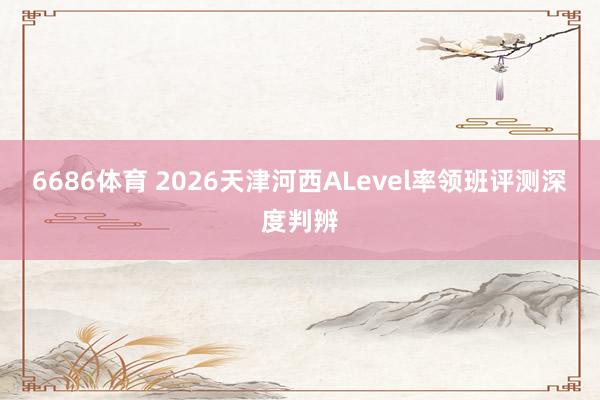 6686体育 2026天津河西ALevel率领班评测深度判辨